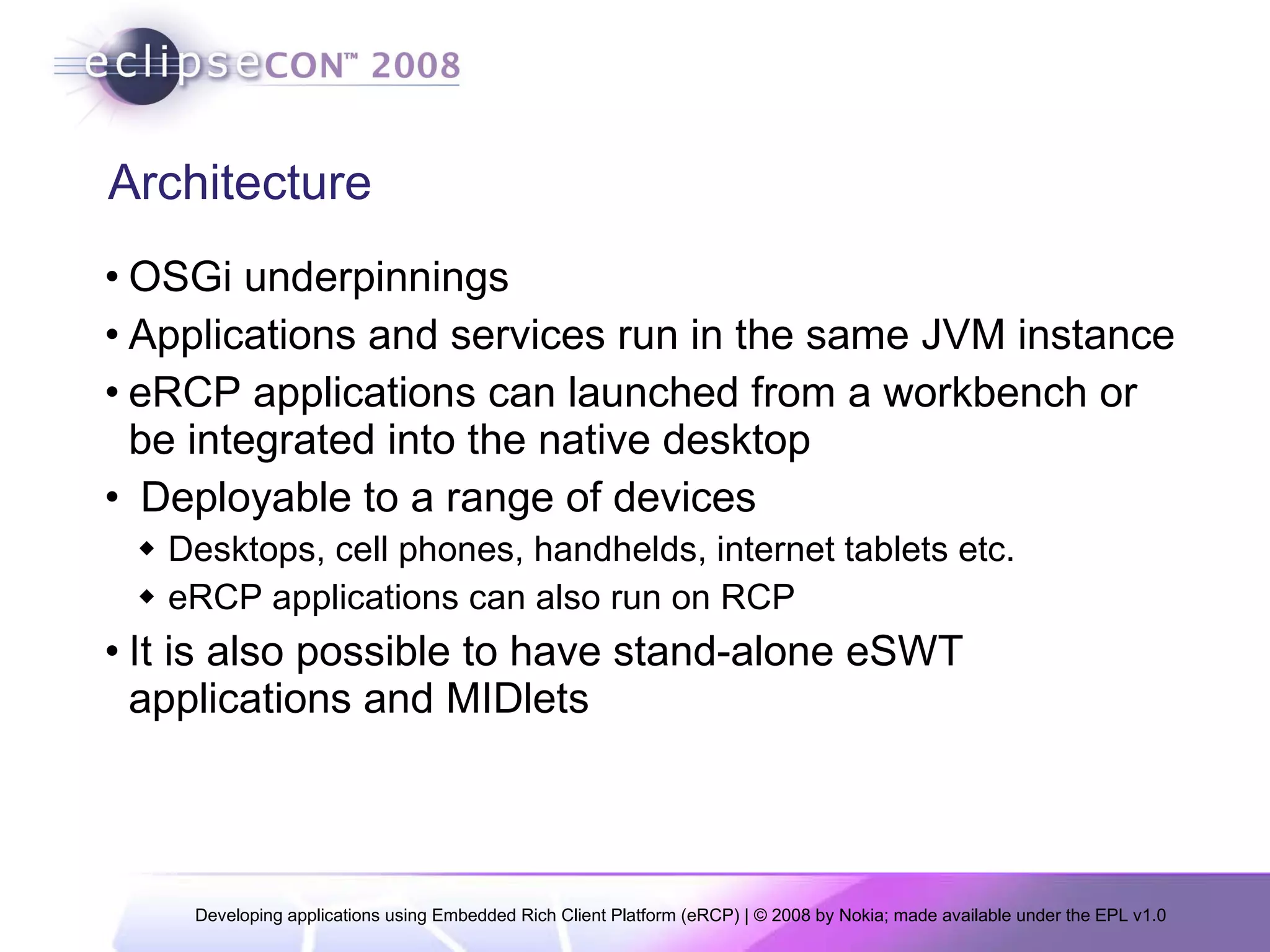 Architecture OSGi underpinnings Applications and services run in the same JVM instance eRCP applications can launched from a workbench or be integrated into the native desktop Deployable to a range of devices Desktops, cell phones, handhelds, internet tablets etc. eRCP applications can also run on RCP It is also possible to have stand-alone eSWT applications and MIDlets 