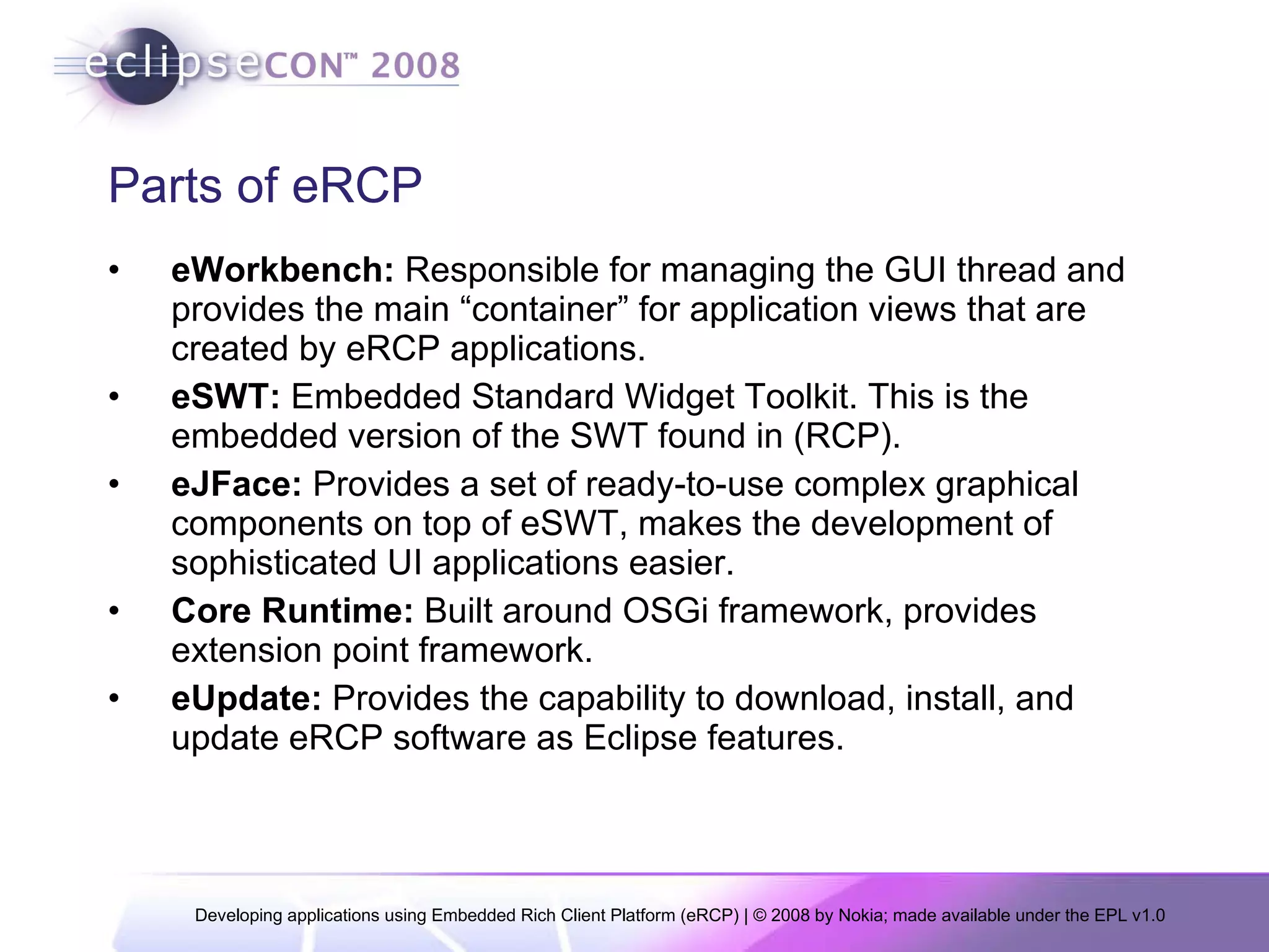 Parts of eRCP eWorkbench:  Responsible for managing the GUI thread and provides the main “container” for application views that are created by eRCP applications.  eSWT:  Embedded Standard Widget Toolkit. This is the embedded version of the SWT found in (RCP).  eJFace:  Provides a set of ready-to-use complex graphical components on top of eSWT, makes the development of sophisticated UI applications easier. Core Runtime:  Built around OSGi framework, provides extension point framework. eUpdate:  Provides the capability to download, install, and update eRCP software as Eclipse features. 