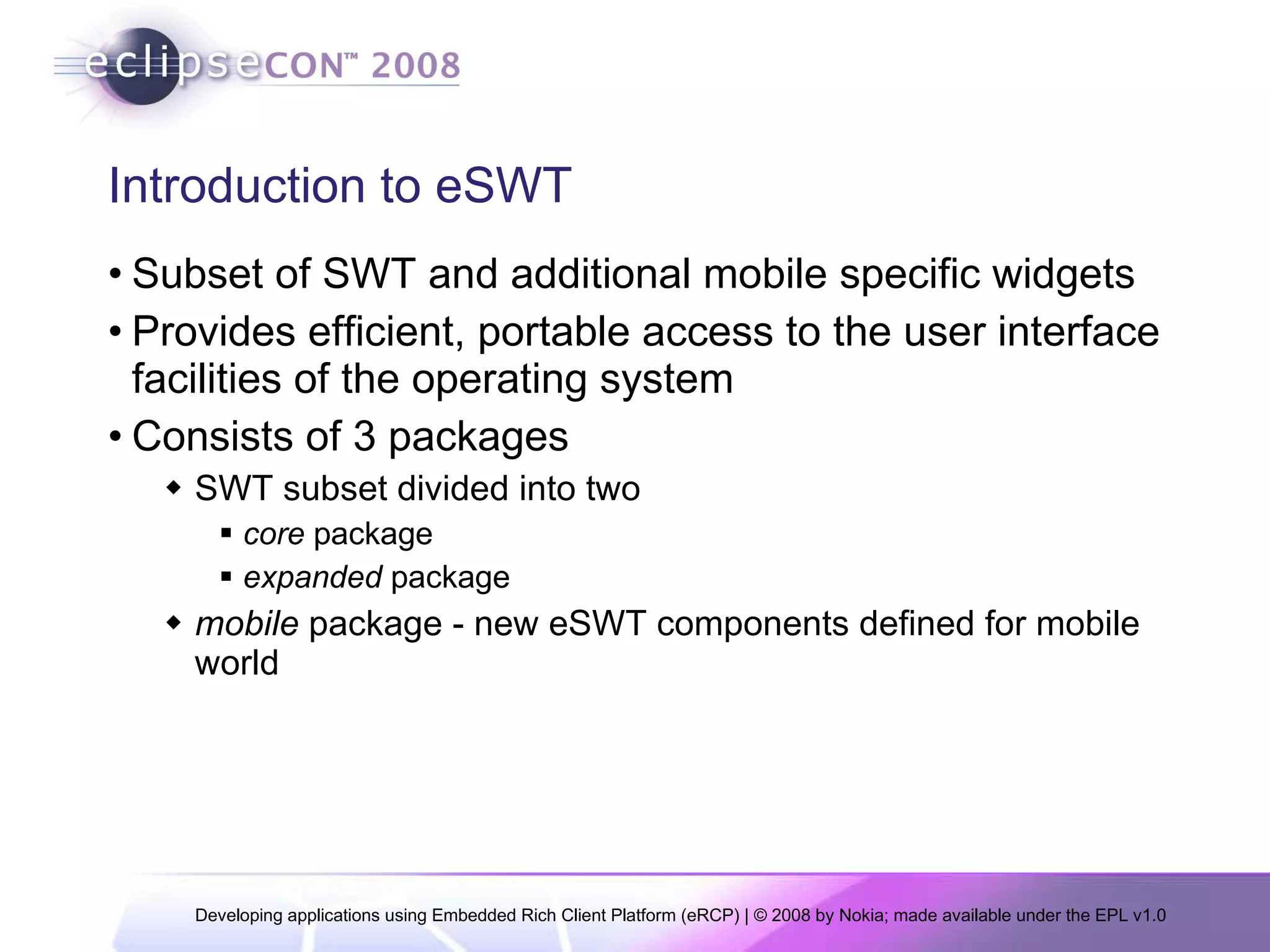 Introduction to eSWT Subset of SWT and additional mobile specific widgets Provides efficient, portable access to the user interface facilities of the operating system Consists of 3 packages SWT subset divided into two  core  package expanded  package mobile  package - new eSWT components defined for mobile world 