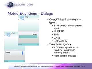 Mobile Extensions – Dialogs QueryDialog: Several query types STANDARD: alphanumeric input NUMERIC TIME DATE PASSWORD TimedMessageBox: 4 Different system Icons (working, information, warning, error ) Icons can be replaced 