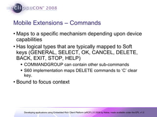 Mobile Extensions – Commands Maps to a specific mechanism depending upon device capabilities Has logical types that are typically mapped to Soft keys (GENERAL, SELECT, OK, CANCEL, DELETE, BACK, EXIT, STOP, HELP) COMMANDGROUP can contain other sub-commands S60 implementation maps DELETE commands to ‘C’ clear key. Bound to focus context 