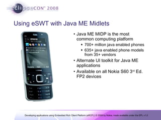 Using eSWT with Java ME Midlets Java ME MIDP is the most common computing platform  700+ million java enabled phones 635+ java enabled phone models from 35+ vendors Alternate UI toolkit for Java ME applications Available on all Nokia S60 3 rd  Ed. FP2 devices 