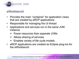 eWorkbench Provides the main “container” for application views that are created by eRCP applications  Responsible for managing the UI thread  Applications and services run in the same JVM instance Fewer resources than separate JVMs Allows sharing of services Enables variety of life cycle models eRCP applications are created as Eclipse plug-ins for the eWorkbench 
