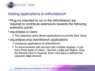 Adding applications to eWorkbench Plug-ins intended to run in the eWorkbench are required to contribute extensions towards the following extension points org.eclipse.ui.views This extension point allows applications to provide their views  org.eclipse.ercp.eworkbench.applications Introduces applications to eWorkbench To accommodate with devices with multiple displays, it can have three types of views – Normal, Large and Status. Only the Normal view is required. Each view type is defined into separate  view  element 