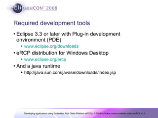 Required development tools Eclipse 3.3 or later with Plug-in development environment (PDE) www.eclipse.org/downloads eRCP distribution for Windows Desktop www.eclipse.org/ercp And a java runtime http://java.sun.com/javase/downloads/index.jsp 