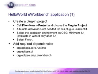 HelloWorld eWorkbench application (1) Create a plug-in project Call  File -> New  -> Project  and choose the  Plug-in Project A bundle Activator is not needed for this plug-in unselect it.  Select the execution environment as OSGi Minimum 1.1 (available in wizard only after 3.4)  Select Finish. Add required dependencies org.eclipse.core.runtime org.eclipse.ui org.eclipse.ercp.eworkbench 