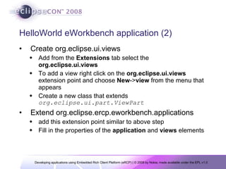 HelloWorld eWorkbench application (2) Create org.eclipse.ui.views Add from the  Extensions  tab select the  org.eclipse.ui.views To add a view right click on the  org.eclipse.ui.views  extension point and choose  New -> view  from the menu that appears Create a new class that extends  org.eclipse.ui.part.ViewPart Extend org.eclipse.ercp.eworkbench.applications add this extension point similar to above step Fill in the properties of the  application  and  views  elements  