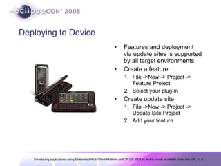 Deploying to Device Features and deployment via update sites is supported by all target environments Create a feature File ->New -> Project -> Feature Project Select your plug-in Create update site File ->New -> Project -> Update Site Project Add your feature 