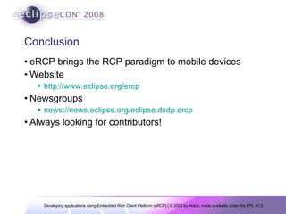 Conclusion eRCP brings the RCP paradigm to mobile devices Website http://www.eclipse.org/ercp Newsgroups news://news.eclipse.org/eclipse.dsdp.ercp Always looking for contributors! 