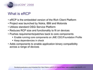 What is eRCP eRCP is the embedded version of the Rich Client Platform Project was launched by Nokia, IBM and Motorola Utilizes standard OSGi Service Platform  Reduces RCP size and functionality to fit on devices Pushes requirements/patches back to core components Enable running core components on JME CDC/Foundation Profile Keep dependencies in check Adds components to enable application binary compatibility across a range of devices 