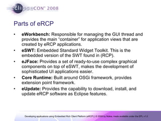 Parts of eRCP eWorkbench:  Responsible for managing the GUI thread and provides the main “container” for application views that are created by eRCP applications.  eSWT:  Embedded Standard Widget Toolkit. This is the embedded version of the SWT found in (RCP).  eJFace:  Provides a set of ready-to-use complex graphical components on top of eSWT, makes the development of sophisticated UI applications easier. Core Runtime:  Built around OSGi framework, provides extension point framework. eUpdate:  Provides the capability to download, install, and update eRCP software as Eclipse features. 