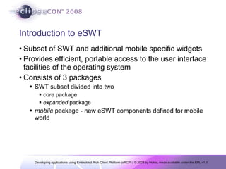 Introduction to eSWT Subset of SWT and additional mobile specific widgets Provides efficient, portable access to the user interface facilities of the operating system Consists of 3 packages SWT subset divided into two  core  package expanded  package mobile  package - new eSWT components defined for mobile world 