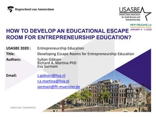 HOW TO DEVELOP AN EDUCATIONAL ESCAPE
ROOM FOR ENTREPRENEURSHIP EDUCATION?
1
USASBE 2020 : Entrepreneurship Education
Title: Developing Escape Rooms for Entrepreneurship Education
Authors: Sultan Göksen
Richard A. Martina PhD
Eva Sormani
Email: s.goksen@hva.nl
r.a.martina@hva.nl
sormani@fh-muenster.de
 