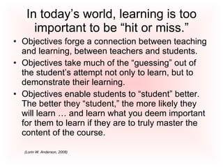 In today’s world, learning is too important to be “hit or miss.” Objectives forge a connection between teaching and learning, between teachers and students. Objectives take much of the “guessing” out of the student’s attempt not only to learn, but to demonstrate their learning.  Objectives enable students to “student” better.  The better they “student,” the more likely they will learn … and learn what you deem important for them to learn if they are to truly master the content of the course.  (Lorin W. Anderson, 2008) 
