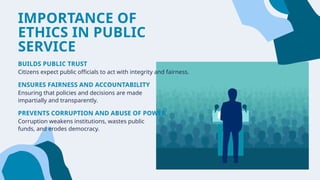 IMPORTANCE OF
ETHICS IN PUBLIC
SERVICE
BUILDS PUBLIC TRUST
Citizens expect public officials to act with integrity and fairness.
ENSURES FAIRNESS AND ACCOUNTABILITY
Ensuring that policies and decisions are made
impartially and transparently.
PREVENTS CORRUPTION AND ABUSE OF POWER
Corruption weakens institutions, wastes public
funds, and erodes democracy.
 