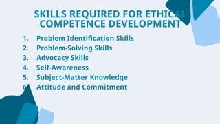 1. Problem Identification Skills
2. Problem-Solving Skills
3. Advocacy Skills
4. Self-Awareness
5. Subject-Matter Knowledge
6. Attitude and Commitment
SKILLS REQUIRED FOR ETHICAL
COMPETENCE DEVELOPMENT
 