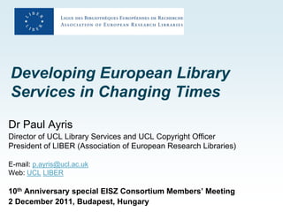 Developing European Library
Services in Changing Times
Dr Paul Ayris
Director of UCL Library Services and UCL Copyright Officer
President of LIBER (Association of European Research Libraries)

E-mail: p.ayris@ucl.ac.uk
Web: UCL LIBER

10th Anniversary special EISZ Consortium Members’ Meeting
2 December 2011, Budapest, Hungary
 