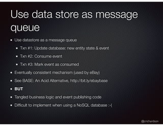 @crichardson
Use data store as message
queue
Use datastore as a message queue
Txn #1: Update database: new entity state & event
Txn #2: Consume event
Txn #3: Mark event as consumed
Eventually consistent mechanism (used by eBay)
See BASE: An Acid Alternative, http://bit.ly/ebaybase
BUT
Tangled business logic and event publishing code
Difﬁcult to implement when using a NoSQL database :-(
 