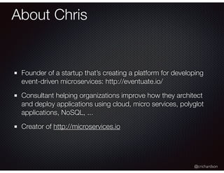 @crichardson
About Chris
Founder of a startup that’s creating a platform for developing
event-driven microservices: http://eventuate.io/
Consultant helping organizations improve how they architect
and deploy applications using cloud, micro services, polyglot
applications, NoSQL, ...
Creator of http://microservices.io
 