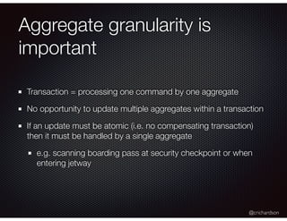 @crichardson
Aggregate granularity is
important
Transaction = processing one command by one aggregate
No opportunity to update multiple aggregates within a transaction
If an update must be atomic (i.e. no compensating transaction)
then it must be handled by a single aggregate
e.g. scanning boarding pass at security checkpoint or when
entering jetway
 