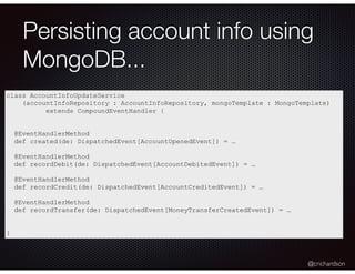@crichardson
Persisting account info using
MongoDB...
class AccountInfoUpdateService
(accountInfoRepository : AccountInfoRepository, mongoTemplate : MongoTemplate)
extends CompoundEventHandler {
@EventHandlerMethod
def created(de: DispatchedEvent[AccountOpenedEvent]) = …
@EventHandlerMethod
def recordDebit(de: DispatchedEvent[AccountDebitedEvent]) = …
@EventHandlerMethod
def recordCredit(de: DispatchedEvent[AccountCreditedEvent]) = …
@EventHandlerMethod
def recordTransfer(de: DispatchedEvent[MoneyTransferCreatedEvent]) = …
}
 