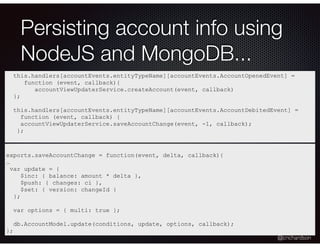 @crichardson
Persisting account info using
NodeJS and MongoDB...
this.handlers[accountEvents.entityTypeName][accountEvents.AccountOpenedEvent] =
function (event, callback){
accountViewUpdaterService.createAccount(event, callback)
};
this.handlers[accountEvents.entityTypeName][accountEvents.AccountDebitedEvent] =
function (event, callback) {
accountViewUpdaterService.saveAccountChange(event, -1, callback);
};
exports.saveAccountChange = function(event, delta, callback){
…
var update = {
$inc: { balance: amount * delta },
$push: { changes: ci },
$set: { version: changeId }
};
var options = { multi: true };
db.AccountModel.update(conditions, update, options, callback);
};
 