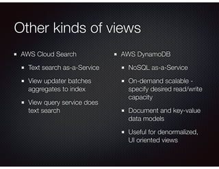 Other kinds of views
AWS Cloud Search
Text search as-a-Service
View updater batches
aggregates to index
View query service does
text search
AWS DynamoDB
NoSQL as-a-Service
On-demand scalable -
specify desired read/write
capacity
Document and key-value
data models
Useful for denormalized,
UI oriented views
 