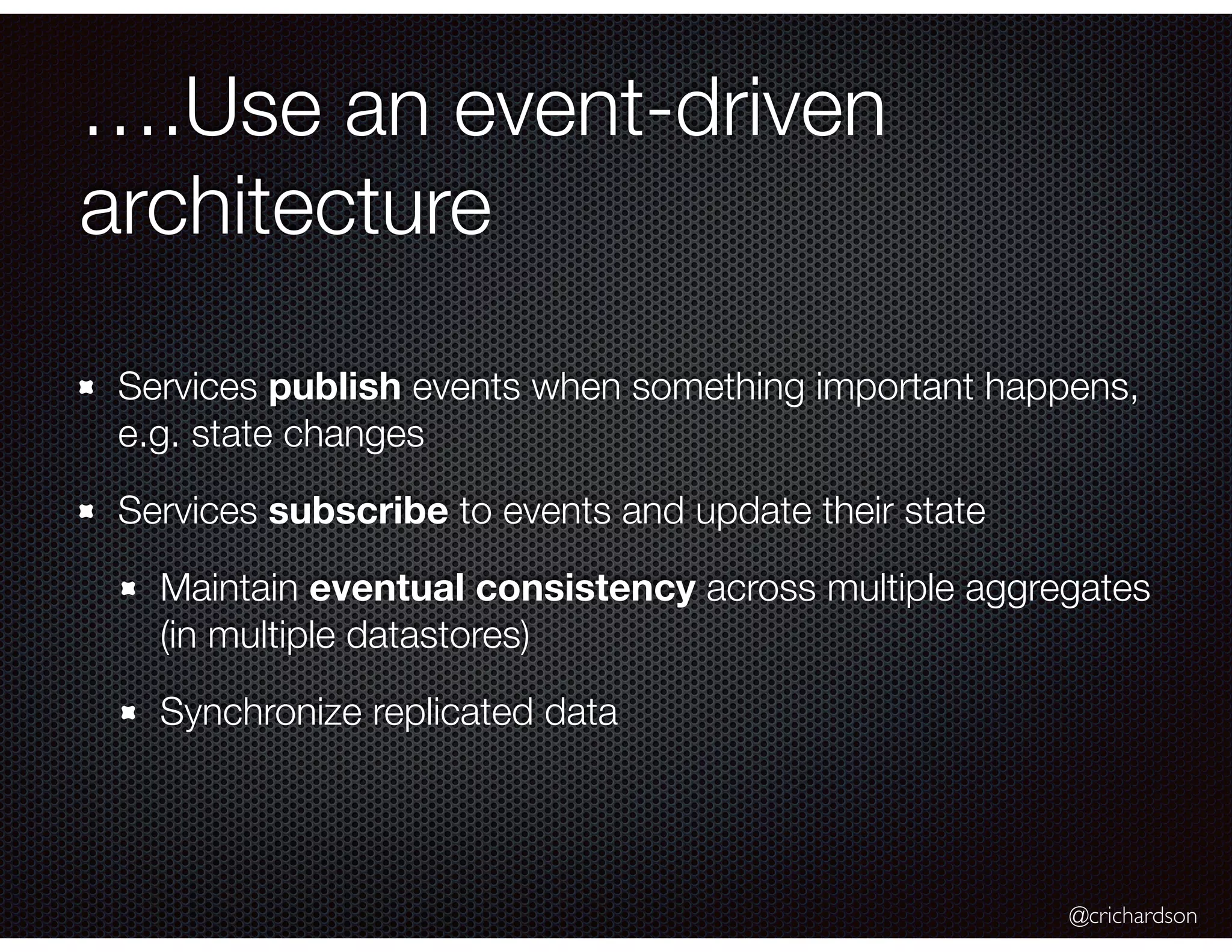 @crichardson
….Use an event-driven
architecture
Services publish events when something important happens,
e.g. state changes
Services subscribe to events and update their state
Maintain eventual consistency across multiple aggregates
(in multiple datastores)
Synchronize replicated data
 