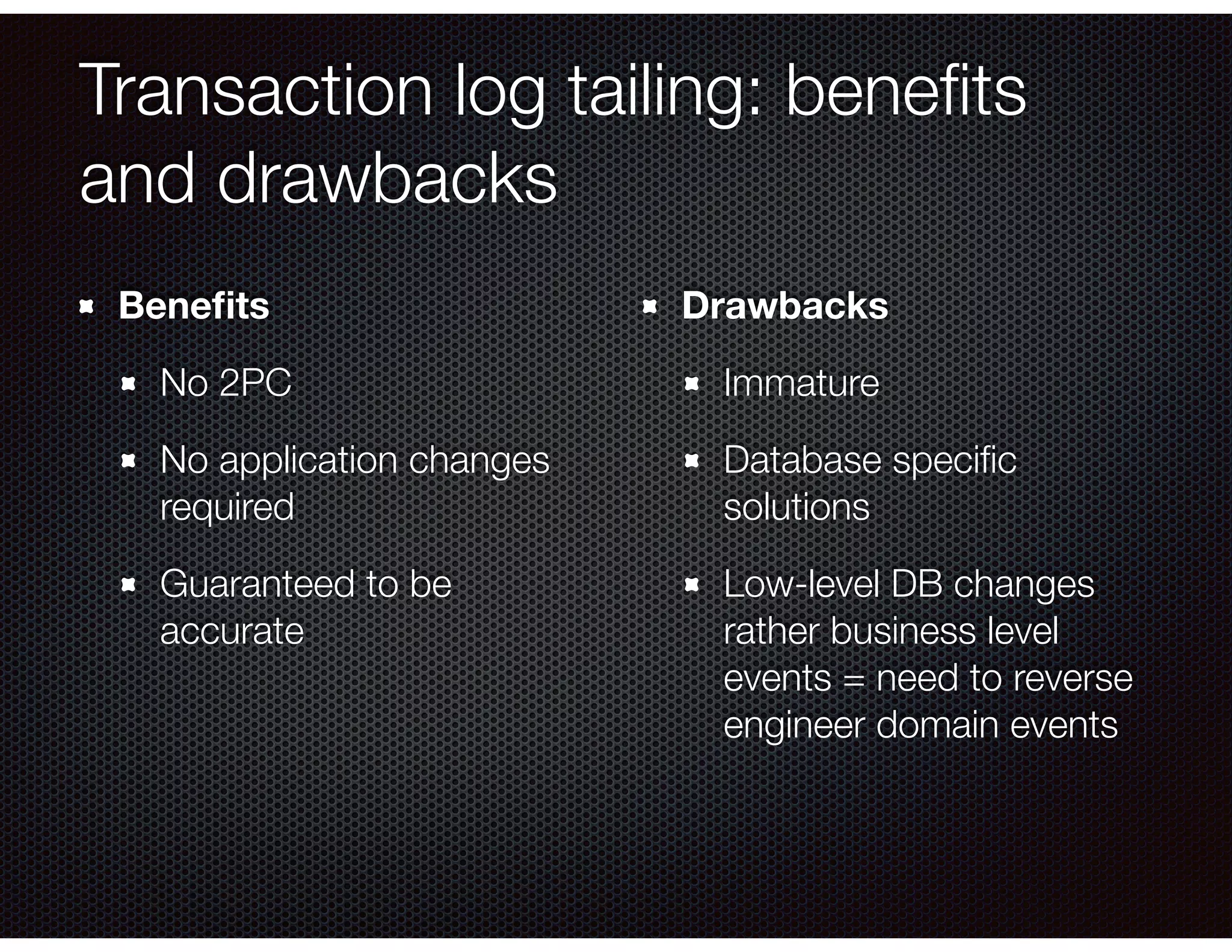 Transaction log tailing: beneﬁts
and drawbacks
Beneﬁts
No 2PC
No application changes
required
Guaranteed to be
accurate
Drawbacks
Immature
Database speciﬁc
solutions
Low-level DB changes
rather business level
events = need to reverse
engineer domain events
 