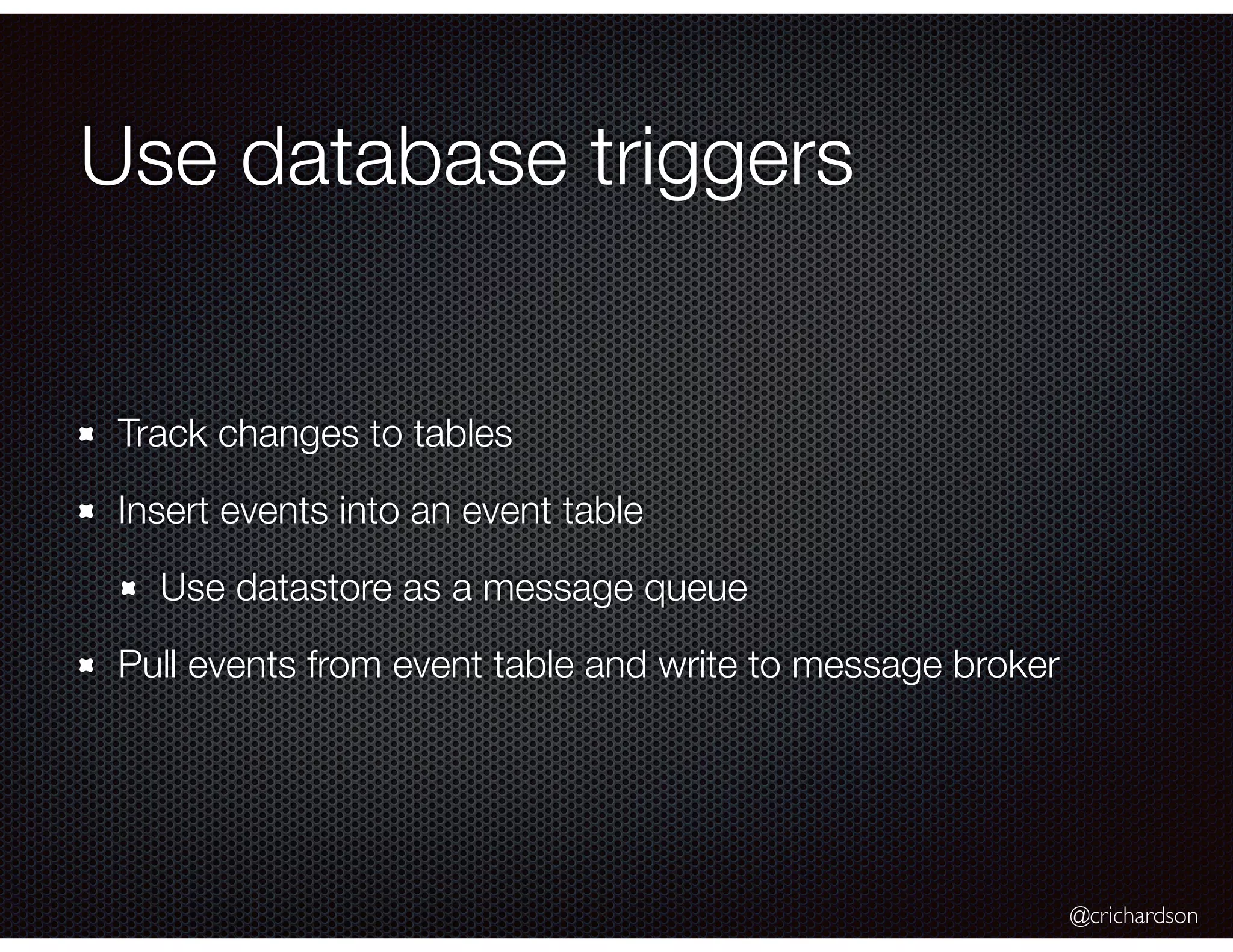 @crichardson
Use database triggers
Track changes to tables
Insert events into an event table
Use datastore as a message queue
Pull events from event table and write to message broker
 
