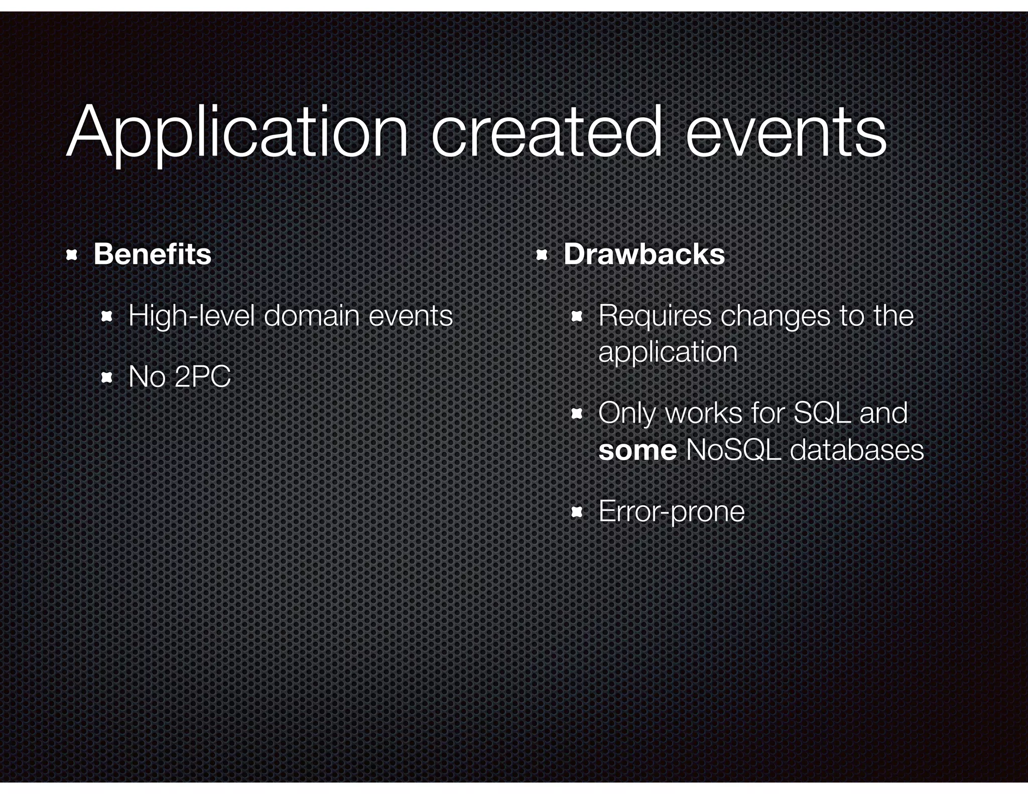 Application created events
Beneﬁts
High-level domain events
No 2PC
Drawbacks
Requires changes to the
application
Only works for SQL and
some NoSQL databases
Error-prone
 