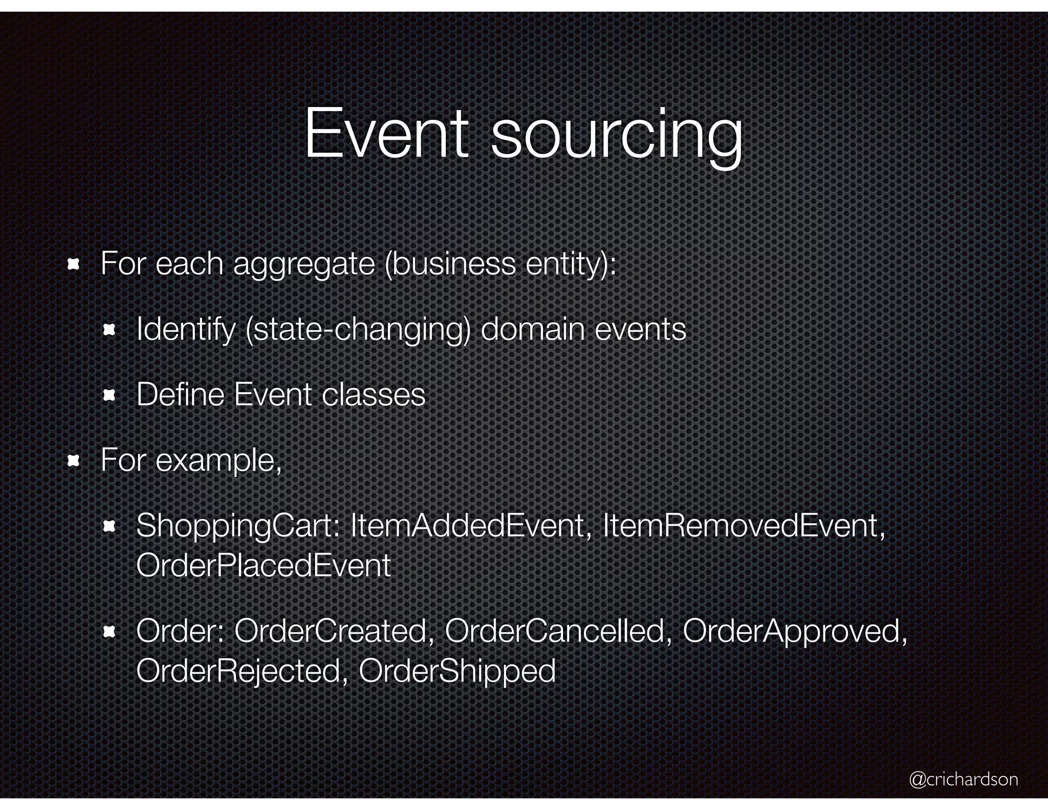 @crichardson
Event sourcing
For each aggregate (business entity):
Identify (state-changing) domain events
Deﬁne Event classes
For example,
ShoppingCart: ItemAddedEvent, ItemRemovedEvent,
OrderPlacedEvent
Order: OrderCreated, OrderCancelled, OrderApproved,
OrderRejected, OrderShipped
 