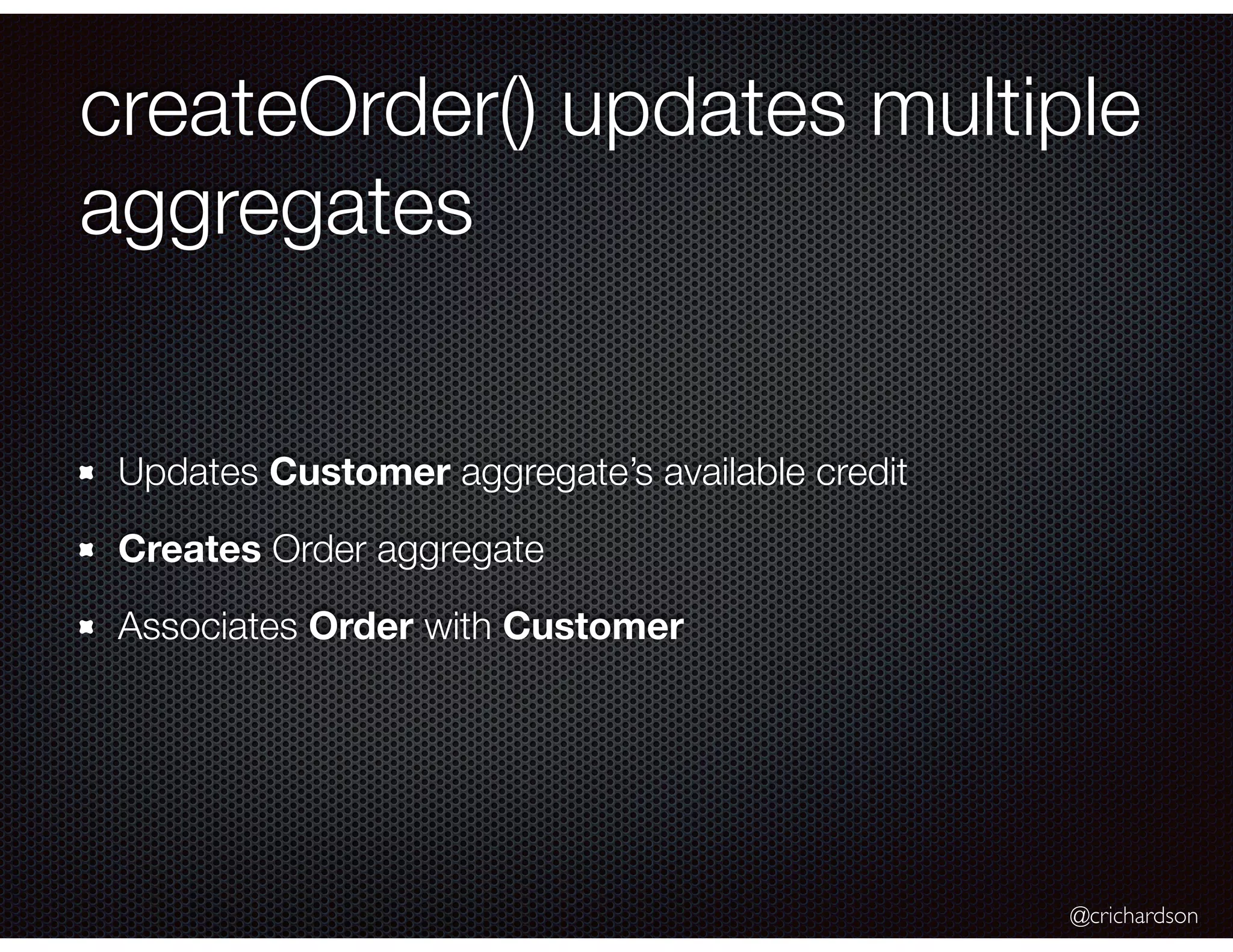 @crichardson
createOrder() updates multiple
aggregates
Updates Customer aggregate’s available credit
Creates Order aggregate
Associates Order with Customer
 