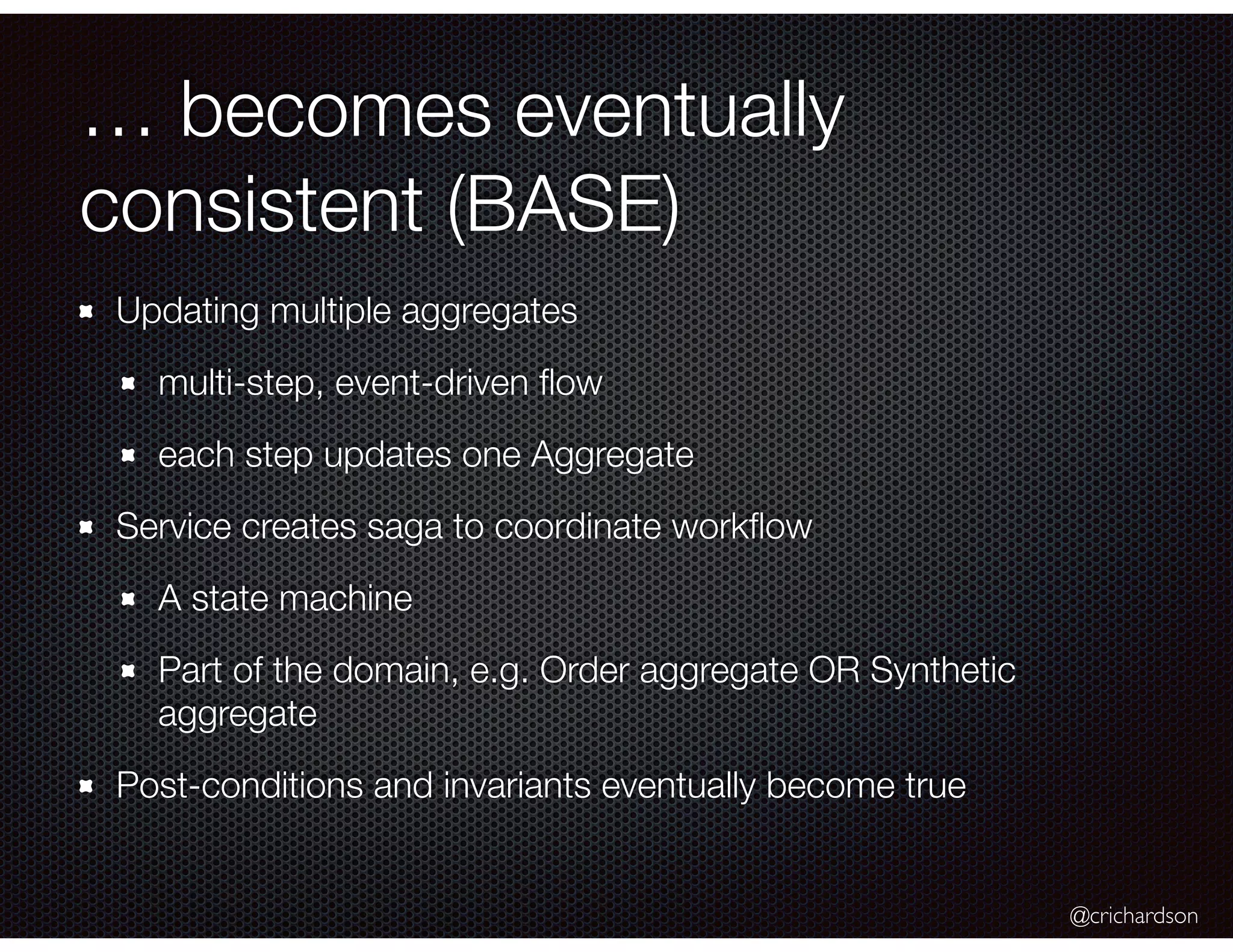 @crichardson
… becomes eventually
consistent (BASE)
Updating multiple aggregates
multi-step, event-driven ﬂow
each step updates one Aggregate
Service creates saga to coordinate workﬂow
A state machine
Part of the domain, e.g. Order aggregate OR Synthetic
aggregate
Post-conditions and invariants eventually become true
 