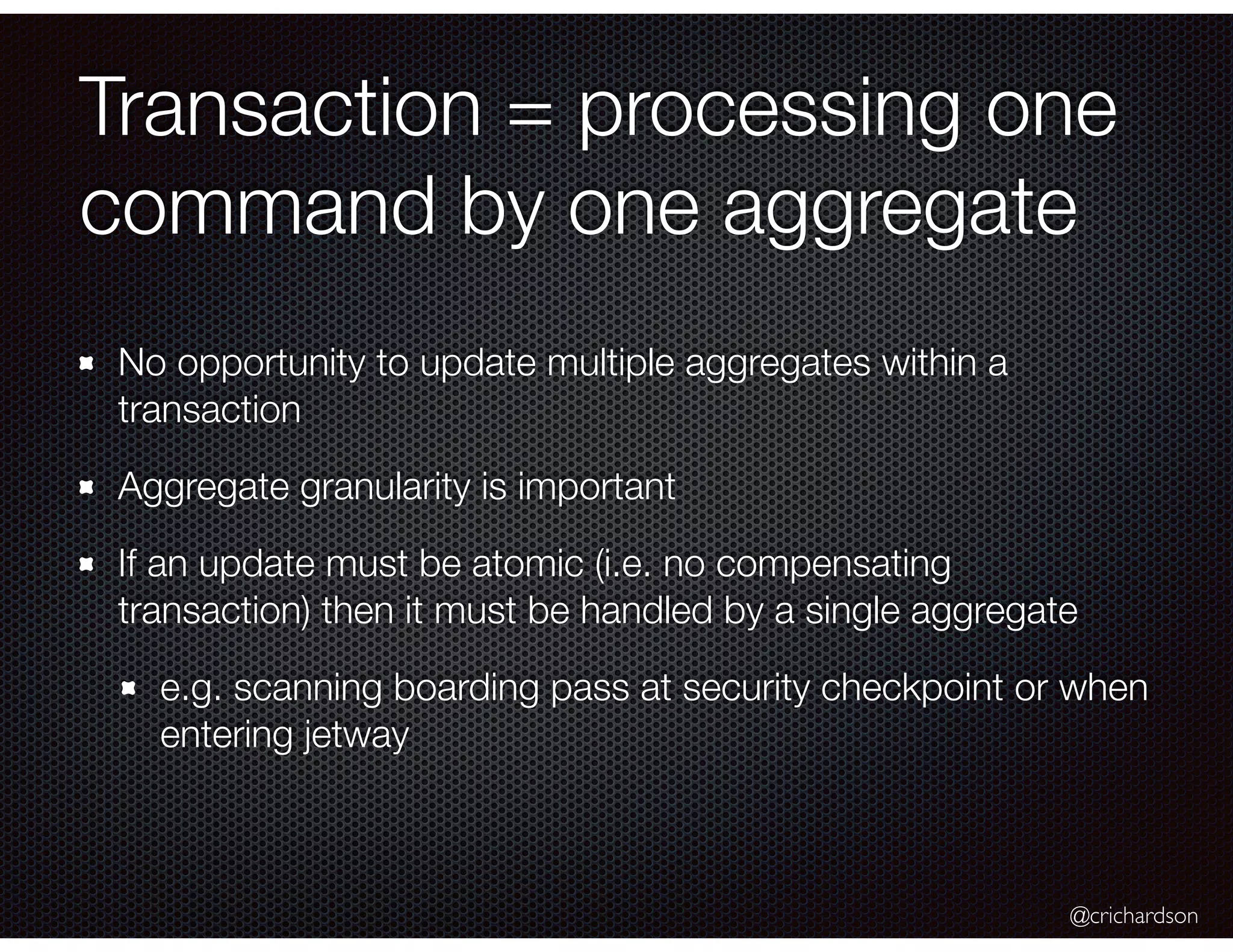 @crichardson
Transaction = processing one
command by one aggregate
No opportunity to update multiple aggregates within a
transaction
Aggregate granularity is important
If an update must be atomic (i.e. no compensating
transaction) then it must be handled by a single aggregate
e.g. scanning boarding pass at security checkpoint or when
entering jetway
 