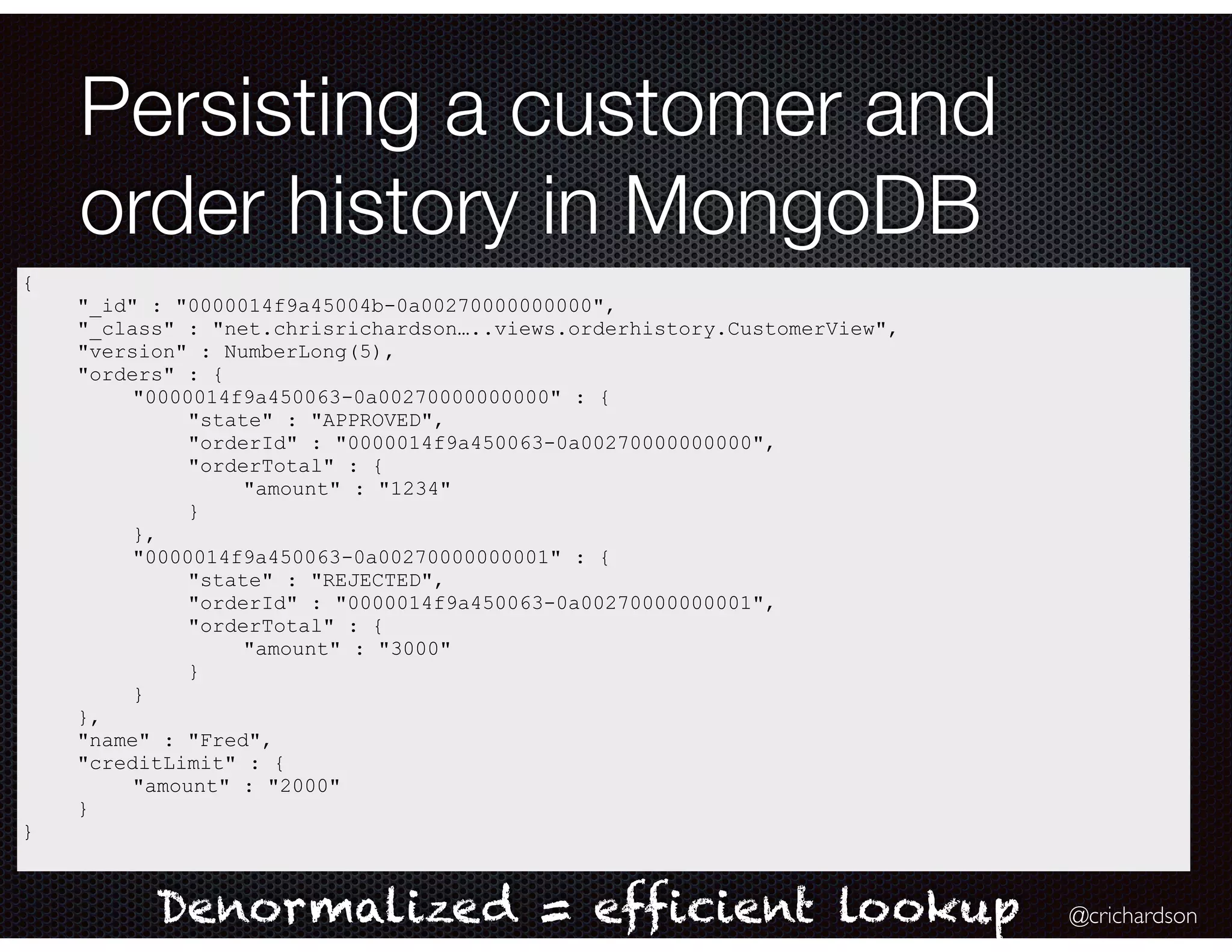 @crichardson
Persisting a customer and
order history in MongoDB
{
"_id" : "0000014f9a45004b-0a00270000000000",
"_class" : "net.chrisrichardson…..views.orderhistory.CustomerView",
"version" : NumberLong(5),
"orders" : {
"0000014f9a450063-0a00270000000000" : {
"state" : "APPROVED",
"orderId" : "0000014f9a450063-0a00270000000000",
"orderTotal" : {
"amount" : "1234"
}
},
"0000014f9a450063-0a00270000000001" : {
"state" : "REJECTED",
"orderId" : "0000014f9a450063-0a00270000000001",
"orderTotal" : {
"amount" : "3000"
}
}
},
"name" : "Fred",
"creditLimit" : {
"amount" : "2000"
}
}
Denormalized = efficient lookup
 