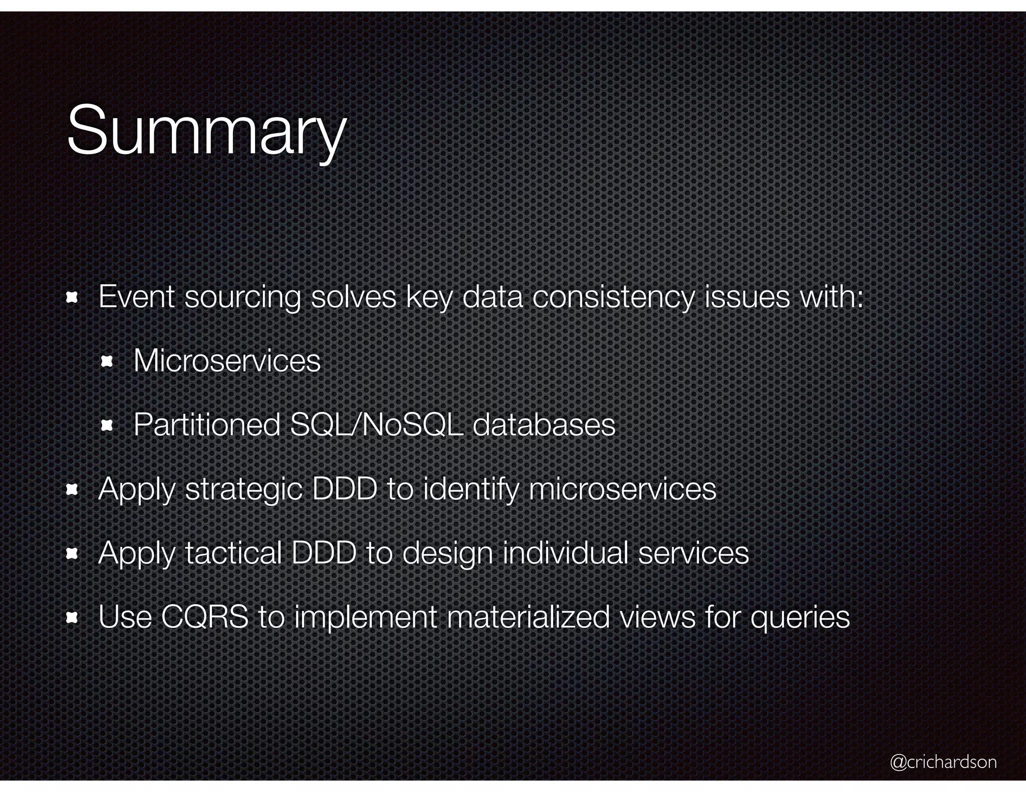 @crichardson
Summary
Event sourcing solves key data consistency issues with:
Microservices
Partitioned SQL/NoSQL databases
Apply strategic DDD to identify microservices
Apply tactical DDD to design individual services
Use CQRS to implement materialized views for queries
 