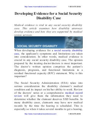                      http://www.mosmedicalrecordreview.com/                        1­800­670­2809

Developing Evidence for a Social Security
Disability Case
Medical evidence is vital in any social security disability
case. This article examines how disability attorneys
develop evidence and how they are supported by medical
review services.

When developing evidence for a social security disability
case, the applicant’s symptoms and limitations are taken
into consideration. In other words, medical evidence is
crucial in any social security disability case. The opinion
prepared by the treating doctor/doctors is most important.
The doctor’s written opinion comprises the patient’s
diagnosis, prognosis, and functional limitations in a
residual functional capacity (RFC) statement. Why is this
important?
The Social Security Administration (SSA) takes into
serious consideration the disability claimant’s medical
condition and its impact on his/her ability to work. Review
of the doctors’ notes or a comprehensive medical record
review will give them the information they need to
determine whether the claimant deserves SSD benefits. In
many disability cases, claimants may have new medical
records by the time the hearing is scheduled. This is
especially so when it takes several months to get a hearing,
                     http://www.mosmedicalrecordreview.com/                        1­800­670­2809

 