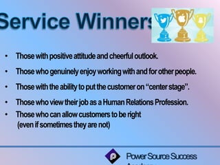 • Those with positive attitude and cheerful outlook. 
• Those who genuinely enjoy working with and for other people. 
• Those with the ability to put the customer on “center stage”. 
• Those who view their job as a Human Relations Profession. 
• Those who can allow customers to be right 
Power Source Success 
Academy 
(even if sometimes they are not) 
 