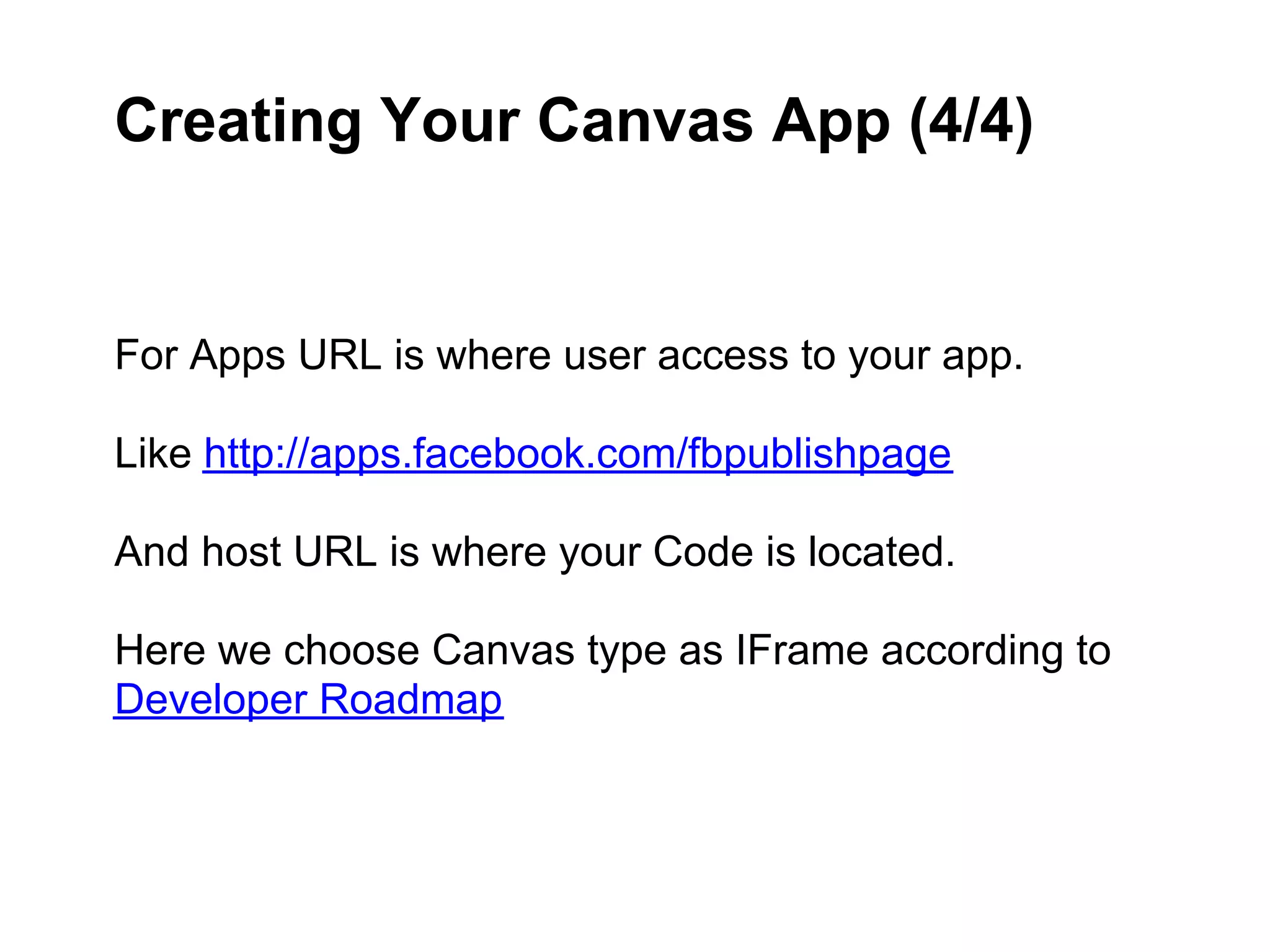 Creating Your Canvas App (4/4)


For Apps URL is where user access to your app.

Like http://apps.facebook.com/fbpublishpage

And host URL is where your Code is located.

Here we choose Canvas type as IFrame according to
Developer Roadmap
 