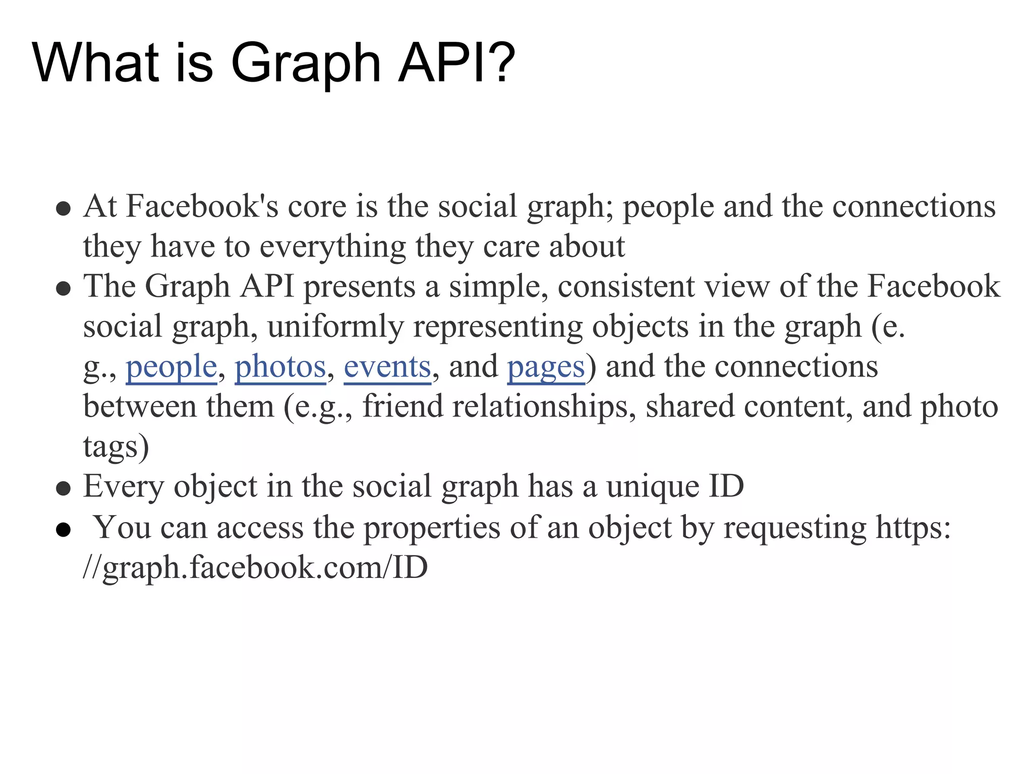 What is Graph API?

 At Facebook's core is the social graph; people and the connections
 they have to everything they care about
 The Graph API presents a simple, consistent view of the Facebook
 social graph, uniformly representing objects in the graph (e.
 g., people, photos, events, and pages) and the connections
 between them (e.g., friend relationships, shared content, and photo
 tags)
 Every object in the social graph has a unique ID
  You can access the properties of an object by requesting https:
 //graph.facebook.com/ID
 