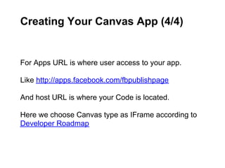 Creating Your Canvas App (4/4)


For Apps URL is where user access to your app.

Like http://apps.facebook.com/fbpublishpage

And host URL is where your Code is located.

Here we choose Canvas type as IFrame according to
Developer Roadmap
 