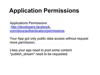 Application Permissions
Applications Permissions
 http://developers.facebook.
com/docs/authentication/permissions

Your App got only public data access without request
more permission.

Likes your app need to post some content
"publish_stream" need to be requested.
 