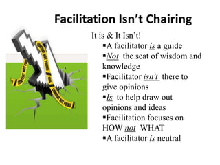 Facilitation Isn’t Chairing
It is & It Isn’t!
A facilitator is a guide
Not the seat of wisdom and
knowledge
Facilitator isn't there to
give opinions
Is to help draw out
opinions and ideas
Facilitation focuses on
HOW not WHAT
A facilitator is neutral

 