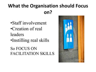 What the Organisation should Focus
on?
•Staff involvement
•Creation of real
leaders
•Instilling real skills
So FOCUS ON
FACILITATION SKILLS

 