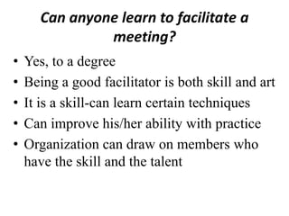 Can anyone learn to facilitate a
meeting?
•
•
•
•
•

Yes, to a degree
Being a good facilitator is both skill and art
It is a skill-can learn certain techniques
Can improve his/her ability with practice
Organization can draw on members who
have the skill and the talent

 