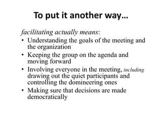 To put it another way…
facilitating actually means:
• Understanding the goals of the meeting and
the organization
• Keeping the group on the agenda and
moving forward
• Involving everyone in the meeting, including
drawing out the quiet participants and
controlling the domineering ones
• Making sure that decisions are made
democratically

 