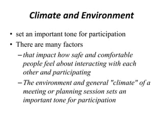 Climate and Environment
• set an important tone for participation
• There are many factors
– that impact how safe and comfortable
people feel about interacting with each
other and participating
– The environment and general "climate" of a
meeting or planning session sets an
important tone for participation

 
