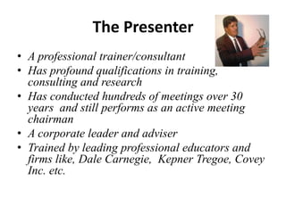 The Presenter
• A professional trainer/consultant
• Has profound qualifications in training,
consulting and research
• Has conducted hundreds of meetings over 30
years and still performs as an active meeting
chairman
• A corporate leader and adviser
• Trained by leading professional educators and
firms like, Dale Carnegie, Kepner Tregoe, Covey
Inc. etc.

 