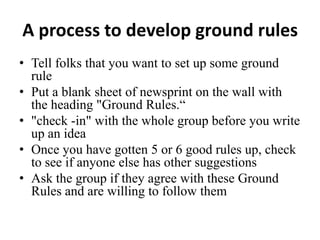 A process to develop ground rules
• Tell folks that you want to set up some ground
rule
• Put a blank sheet of newsprint on the wall with
the heading "Ground Rules.“
• "check -in" with the whole group before you write
up an idea
• Once you have gotten 5 or 6 good rules up, check
to see if anyone else has other suggestions
• Ask the group if they agree with these Ground
Rules and are willing to follow them

 